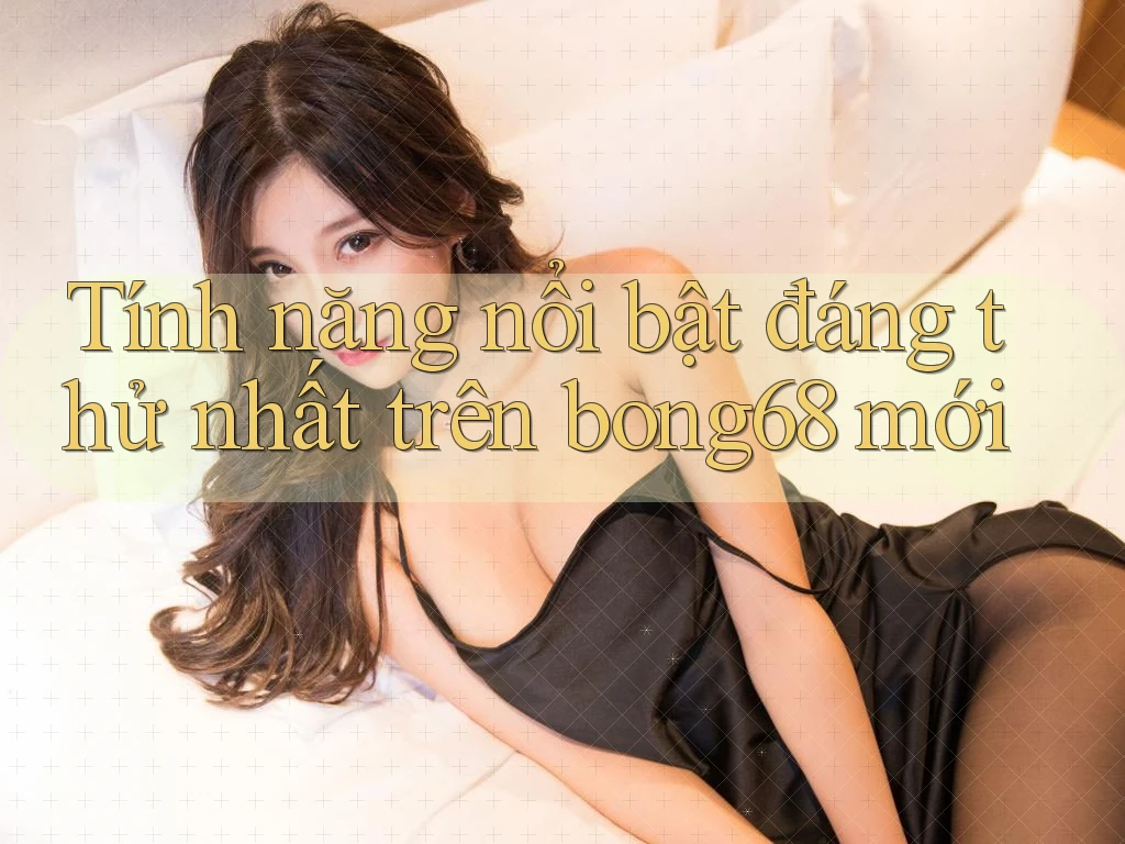 Tính năng nổi bật đáng thử nhất trên bong68 mới