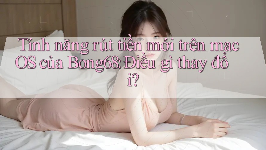 Tính năng rút tiền mới trên macOS của Bong68: Điều gì thay đổi?