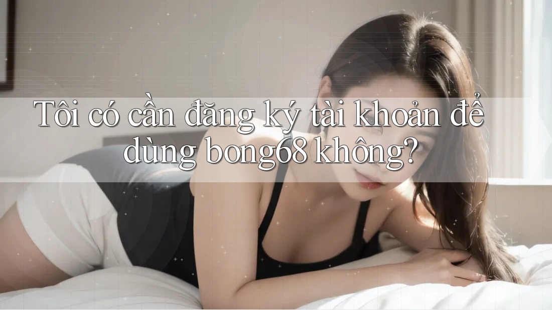 Tôi có cần đăng ký tài khoản để dùng bong68 không?