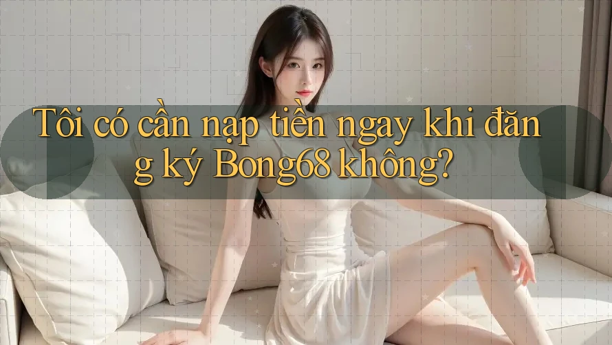 Tôi có cần nạp tiền ngay khi đăng ký Bong68 không?
