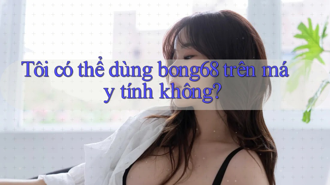 Tôi có thể dùng bong68 trên máy tính không?