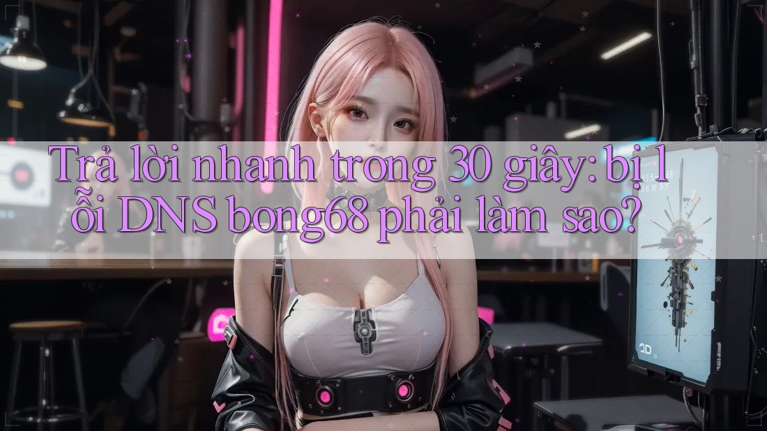 Trả lời nhanh trong 30 giây: bị lỗi DNS bong68 phải làm sao?