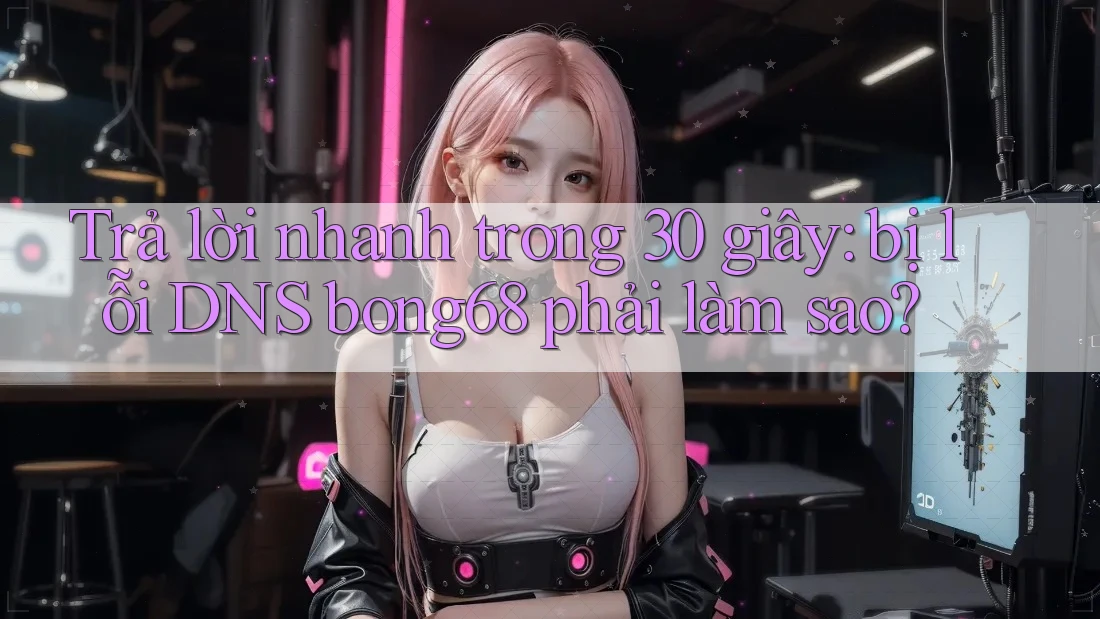 Trả lời nhanh trong 30 giây: bị lỗi DNS bong68 phải làm sao?