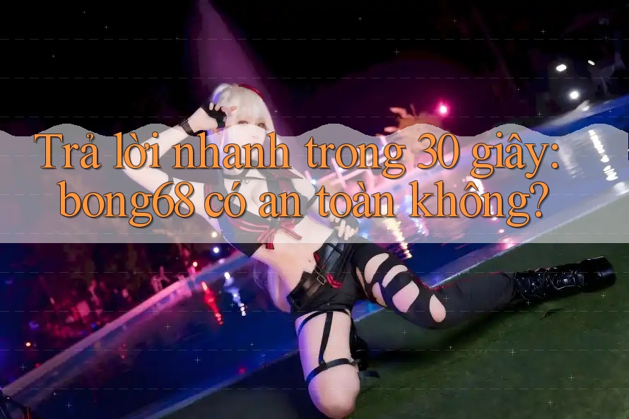 Trả lời nhanh trong 30 giây: bong68 có an toàn không?