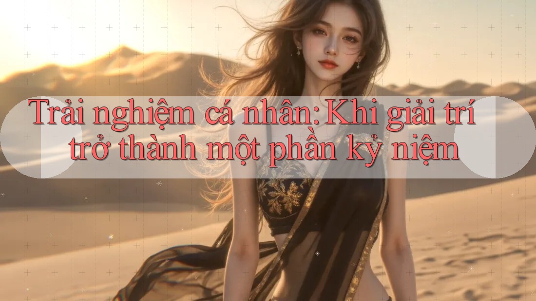 Trải nghiệm cá nhân: Khi giải trí trở thành một phần kỷ niệm