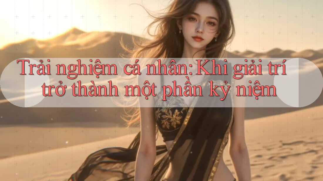 Trải nghiệm cá nhân: Khi giải trí trở thành một phần kỷ niệm Trải nghiệm cá nhân: Khi giải trí trở thành một phần kỷ niệm