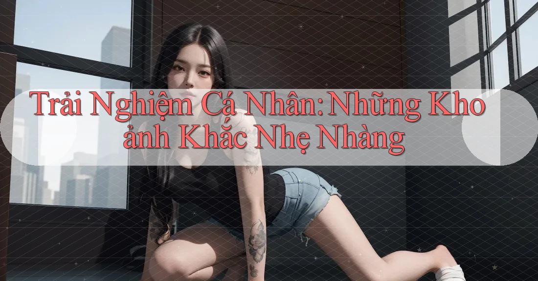 Trải Nghiệm Cá Nhân: Những Khoảnh Khắc Nhẹ Nhàng