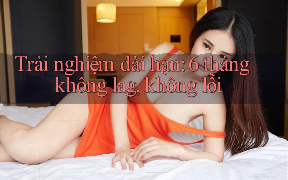 Trải nghiệm dài hạn: 6 tháng không lag, không lỗi