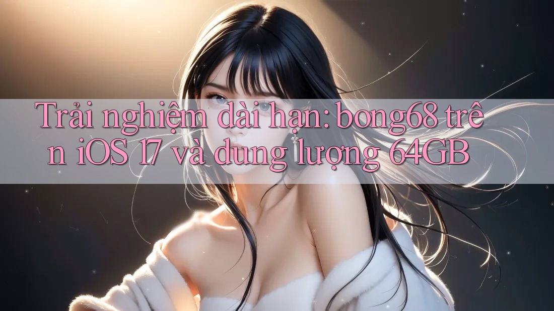 Trải nghiệm dài hạn: bong68 trên iOS 17 và dung lượng 64GB
