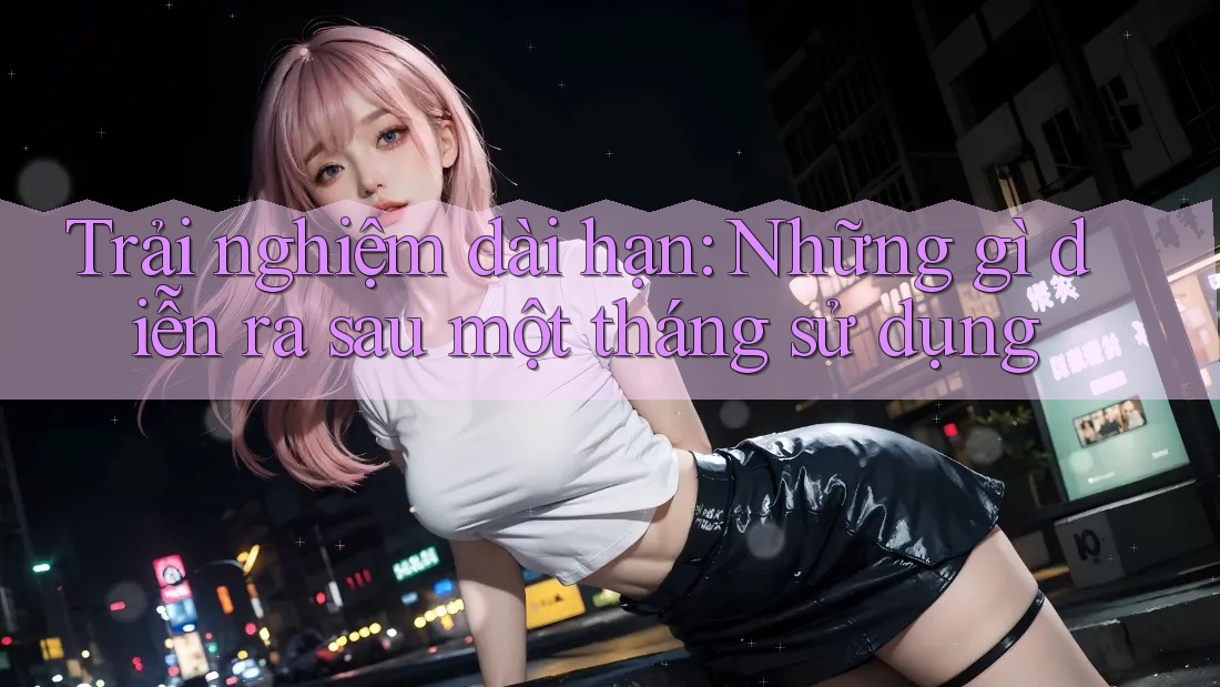 Trải nghiệm dài hạn: Những gì diễn ra sau một tháng sử dụng