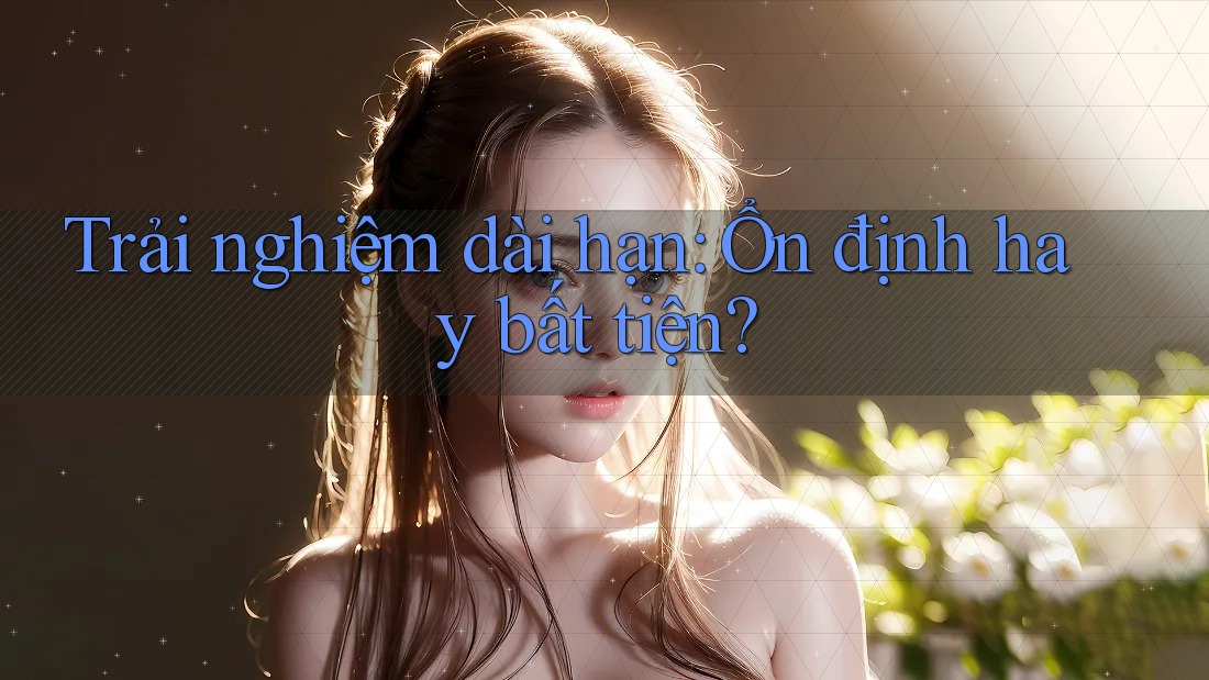 Trải nghiệm dài hạn: Ổn định hay bất tiện? Trải nghiệm dài hạn: Ổn định hay bất tiện?