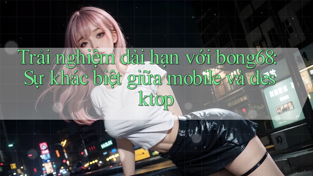 Trải nghiệm dài hạn với bong68: Sự khác biệt giữa mobile và desktop