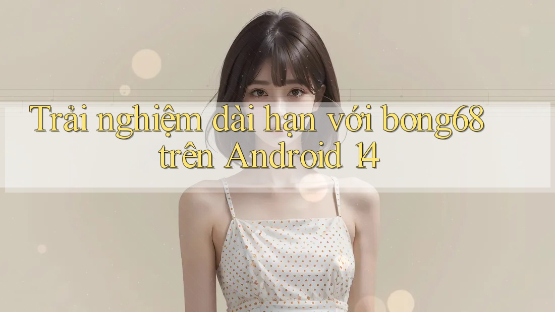 Trải nghiệm dài hạn với bong68 trên Android 14