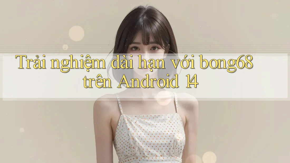 Trải nghiệm dài hạn với bong68 trên Android 14