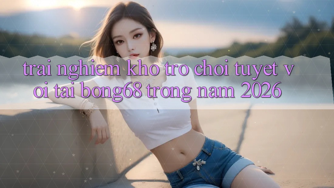 Trải nghiệm Kho Trò chơi Tuyệt vời Tại Bong68 Trong Năm 2026 Trải nghiệm Kho Trò chơi Tuyệt vời Tại Bong68 Trong Năm 2026