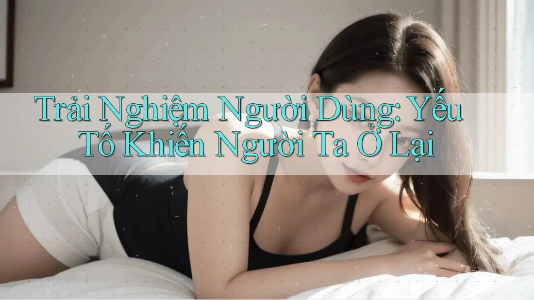 Trải Nghiệm Người Dùng: Yếu Tố Khiến Người Ta Ở Lại