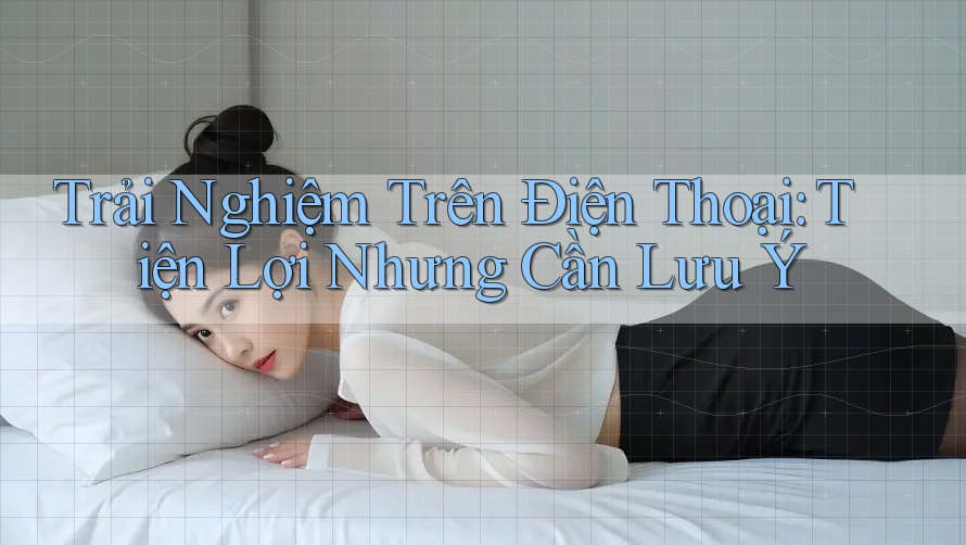Trải Nghiệm Trên Điện Thoại: Tiện Lợi Nhưng Cần Lưu Ý