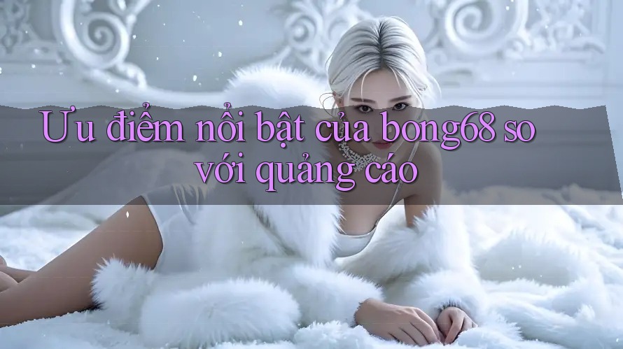Ưu điểm nổi bật của bong68 so với quảng cáo Ưu điểm nổi bật của bong68 so với quảng cáo