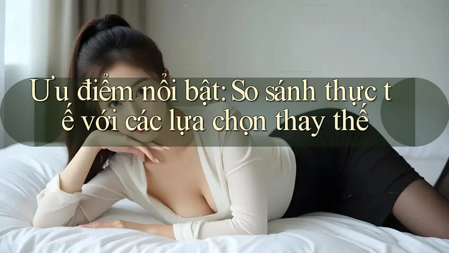 Ưu điểm nổi bật: So sánh thực tế với các lựa chọn thay thế Ưu điểm nổi bật: So sánh thực tế với các lựa chọn thay thế