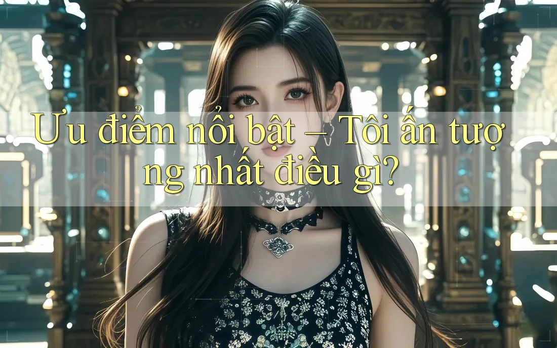 Ưu điểm nổi bật – Tôi ấn tượng nhất điều gì? Ưu điểm nổi bật – Tôi ấn tượng nhất điều gì?