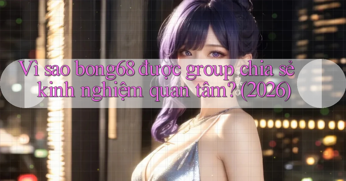 Vì sao bong68 được group chia sẻ kinh nghiệm quan tâm (2026)