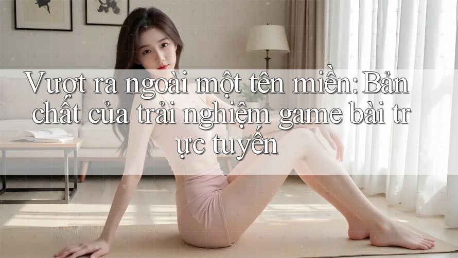 Vượt ra ngoài một tên miền: Bản chất của trải nghiệm game bài trực tuyến