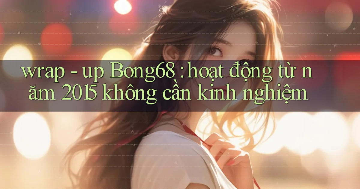 wrap   up Bong68 hoạt động từ năm 2015 không cần kinh nghiệm