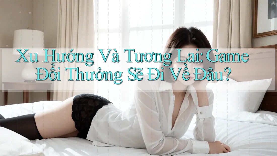 Xu Hướng Và Tương Lai: Game Đổi Thưởng Sẽ Đi Về Đâu?
